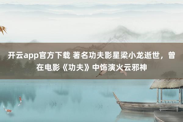 开云app官方下载 著名功夫影星梁小龙逝世，曾在电影《功夫》中饰演火云邪神