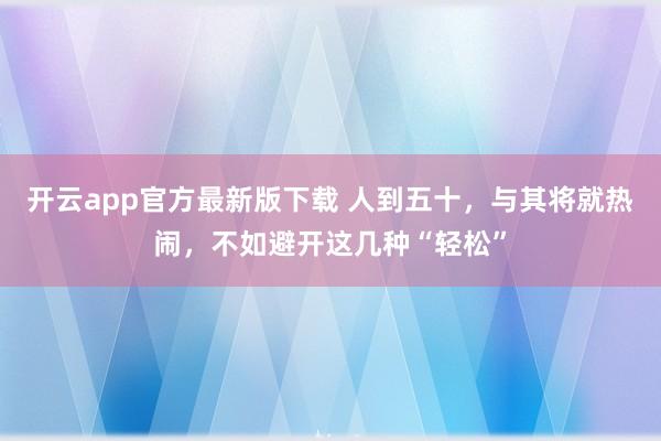 开云app官方最新版下载 人到五十，与其将就热闹，不如避开这几种“轻松”