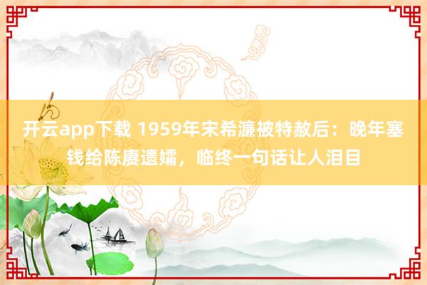 开云app下载 1959年宋希濂被特赦后：晚年塞钱给陈赓遗孀，临终一句话让人泪目