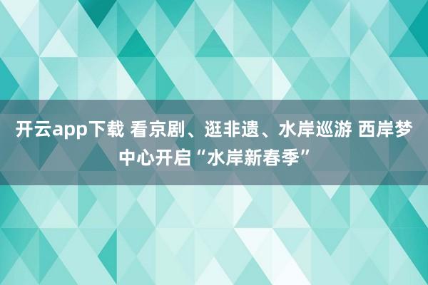 开云app下载 看京剧、逛非遗、水岸巡游 西岸梦中心开启“水岸新春季”