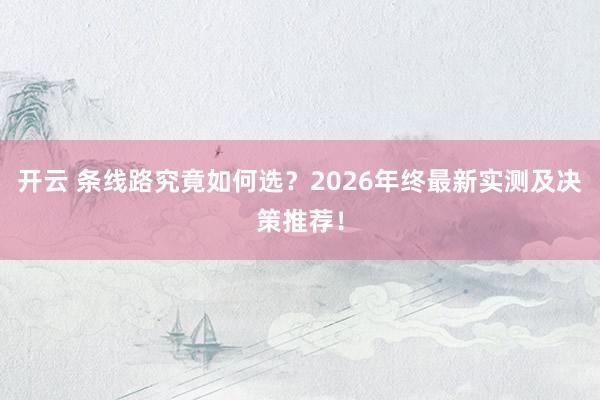 开云 条线路究竟如何选？2026年终最新实测及决策推荐！