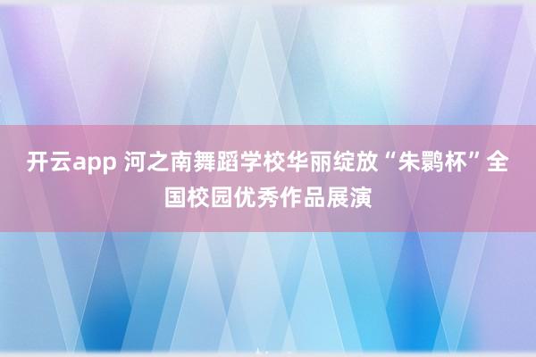 开云app 河之南舞蹈学校华丽绽放“朱鹮杯”全国校园优秀作品展演