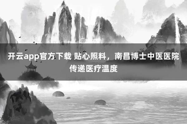 开云app官方下载 贴心照料，南昌博士中医医院传递医疗温度