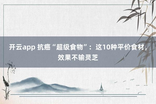 开云app 抗癌“超级食物”：这10种平价食材，效果不输灵芝