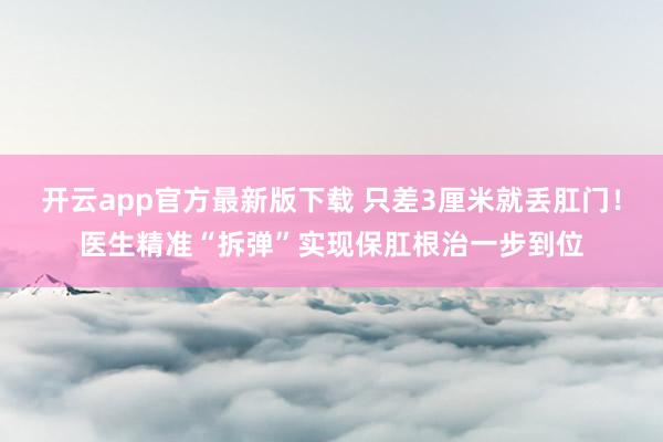 开云app官方最新版下载 只差3厘米就丢肛门！医生精准“拆弹”实现保肛根治一步到位