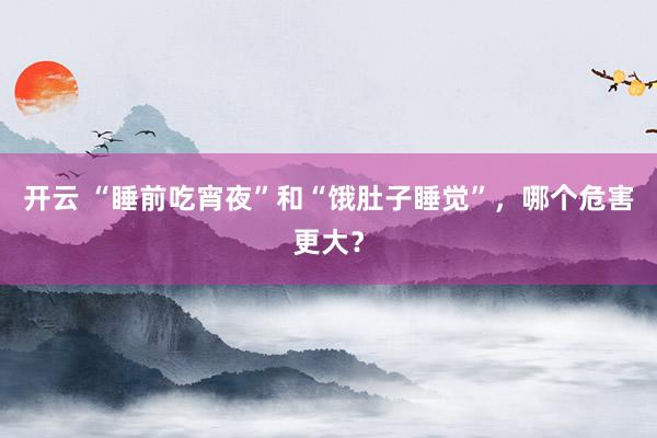 开云 “睡前吃宵夜”和“饿肚子睡觉”，哪个危害更大？