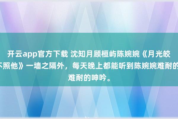 开云app官方下载 沈知月顾桓屿陈婉婉《月光皎洁再不照他》一墙之隔外，每天晚上都能听到陈婉婉难耐的呻吟。