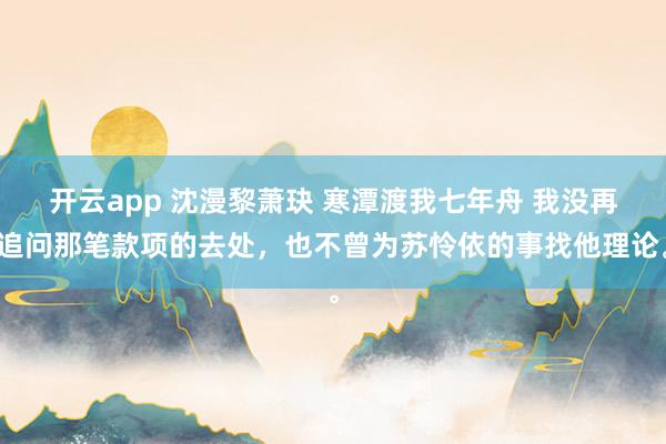 开云app 沈漫黎萧玦 寒潭渡我七年舟 我没再追问那笔款项的去处，也不曾为苏怜依的事找他理论。