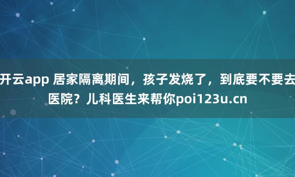 开云app 居家隔离期间，孩子发烧了，到底要不要去医院？儿科医生来帮你poi123u.cn