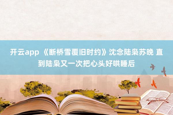 开云app 《断桥雪覆旧时约》沈念陆枭苏晚 直到陆枭又一次把心头好哄睡后