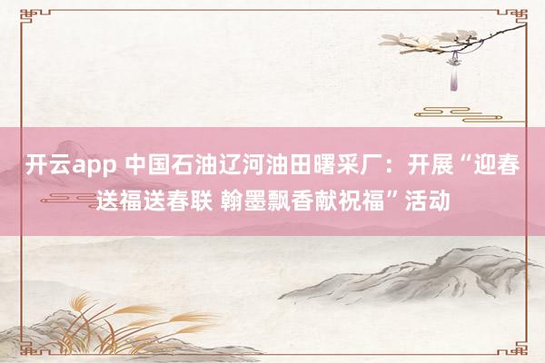 开云app 中国石油辽河油田曙采厂：开展“迎春送福送春联 翰墨飘香献祝福”活动