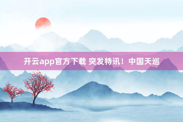 开云app官方下载 突发特讯！中国天巡