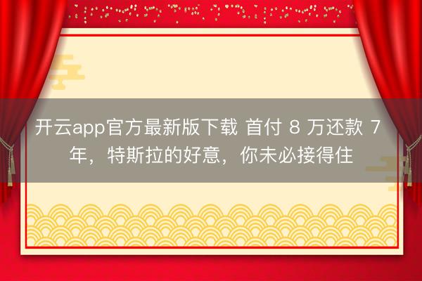 开云app官方最新版下载 首付 8 万还款 7 年，特斯拉的好意，你未必接得住