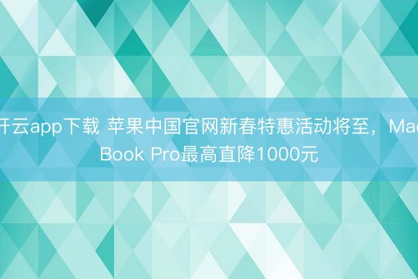 开云app下载 苹果中国官网新春特惠活动将至，MacBook Pro最高直降1000元