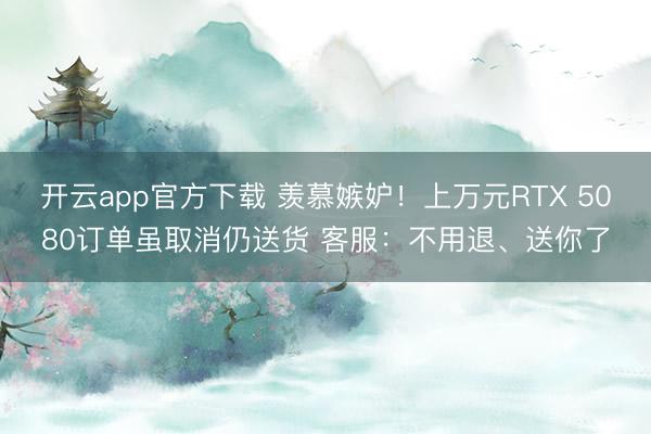 开云app官方下载 羡慕嫉妒！上万元RTX 5080订单虽取消仍送货 客服：不用退、送你了