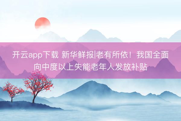 开云app下载 新华鲜报|老有所依！我国全面向中度以上失能老年人发放补贴