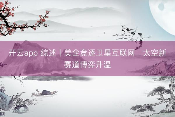 开云app 综述｜美企竞逐卫星互联网　太空新赛道博弈升温