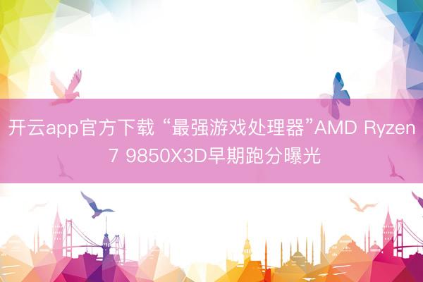 开云app官方下载 “最强游戏处理器”AMD Ryzen 7 9850X3D早期跑分曝光