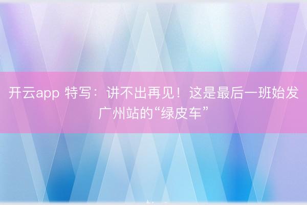 开云app 特写：讲不出再见！这是最后一班始发广州站的“绿皮车”