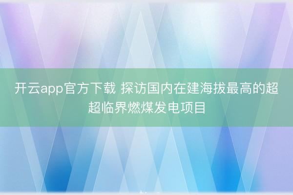 开云app官方下载 探访国内在建海拔最高的超超临界燃煤发电项目