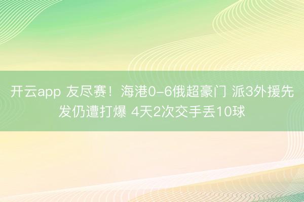 开云app 友尽赛！海港0-6俄超豪门 派3外援先发仍遭打爆 4天2次交手丢10球