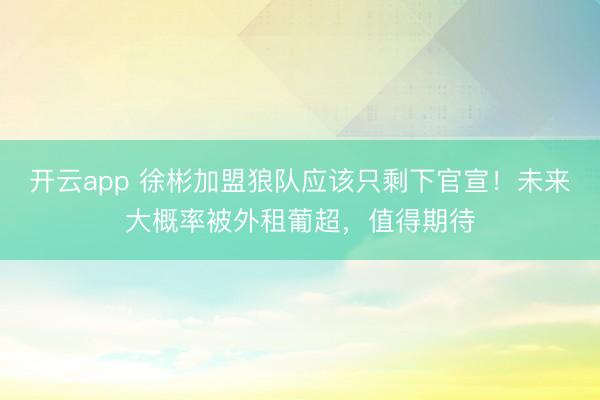 开云app 徐彬加盟狼队应该只剩下官宣！未来大概率被外租葡超，值得期待
