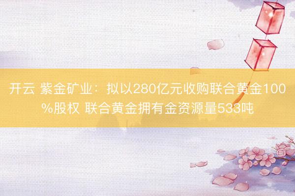 开云 紫金矿业：拟以280亿元收购联合黄金100%股权 联合黄金拥有金资源量533吨