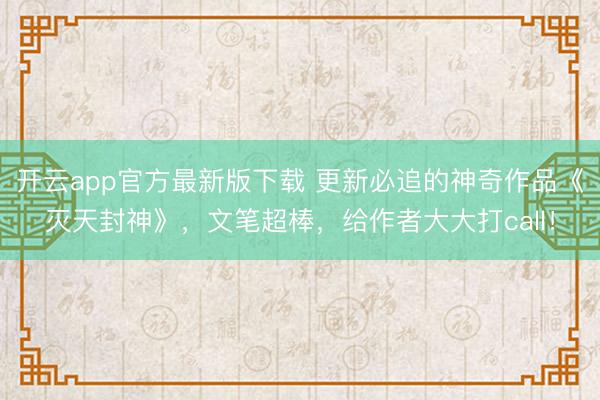开云app官方最新版下载 更新必追的神奇作品《灭天封神》，文笔超棒，给作者大大打call！