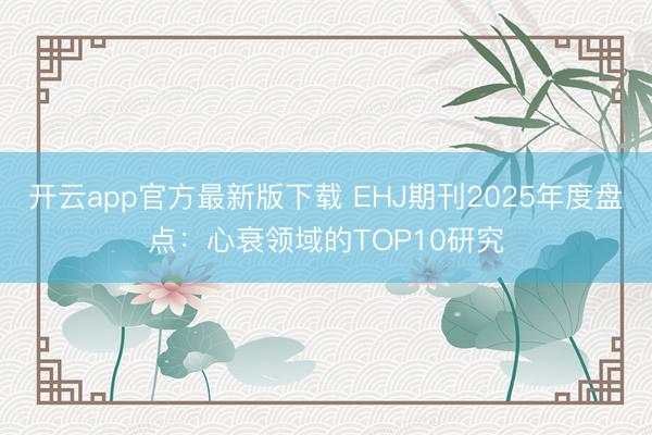 开云app官方最新版下载 EHJ期刊2025年度盘点：心衰领域的TOP10研究