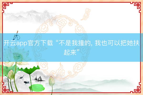 开云app官方下载 “不是我撞的, 我也可以把她扶起来”