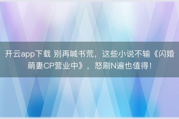 开云app下载 别再喊书荒，这些小说不输《闪婚萌妻CP营业中》，怒刷N遍也值得！