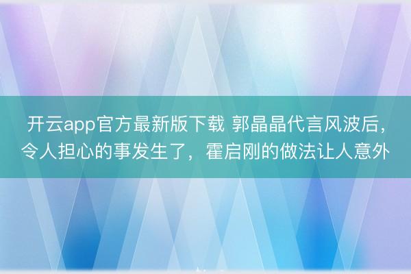 开云app官方最新版下载 郭晶晶代言风波后，令人担心的事发生了，霍启刚的做法让人意外