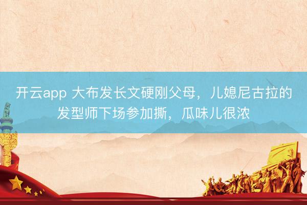 开云app 大布发长文硬刚父母，儿媳尼古拉的发型师下场参加撕，瓜味儿很浓