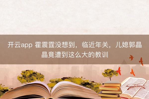 开云app 霍震霆没想到，临近年关，儿媳郭晶晶竟遭到这么大的教训