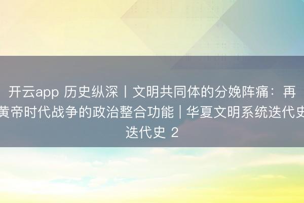 开云app 历史纵深丨文明共同体的分娩阵痛：再论黄帝时代战争的政治整合功能 | 华夏文明系统迭代史 2