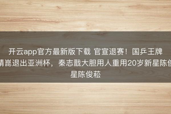 开云app官方最新版下载 官宣退赛！国乒王牌梁靖崑退出亚洲杯，秦志戬大胆用人重用20岁新星陈俊菘