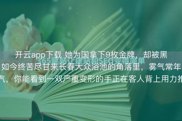 开云app下载 她为国拿下9枚金牌，却被黑心教练下药终身不育，如今终苦尽甘来长春大众浴池的角落里，雾气常年不散。透过浑浊的水汽，你能看到一双严重变形的手正在客人背上用力推拿。这双手骨节粗大，布满老茧，每一次发力都带着某种肌肉记忆的惯性。很少有人知道，这双手曾经把几百公斤的杠铃举过头顶，在世界赛场上...