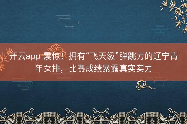开云app 震惊！拥有“飞天级”弹跳力的辽宁青年女排，比赛成绩暴露真实实力