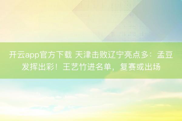 开云app官方下载 天津击败辽宁亮点多：孟豆发挥出彩！王艺竹进名单，复赛或出场