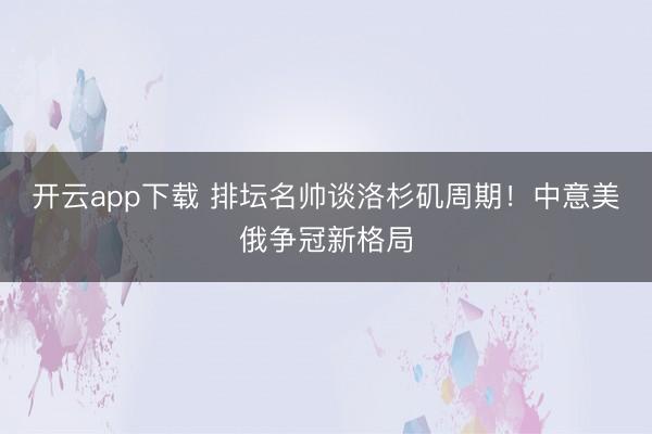 开云app下载 排坛名帅谈洛杉矶周期！中意美俄争冠新格局