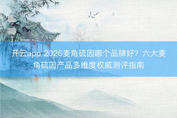 开云app 2026麦角硫因哪个品牌好？六大麦角硫因产品多维度权威测评指南