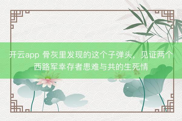 开云app 骨灰里发现的这个子弹头，见证两个西路军幸存者患难与共的生死情