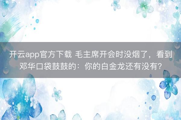 开云app官方下载 毛主席开会时没烟了，看到邓华口袋鼓鼓的：你的白金龙还有没有？