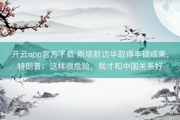 开云app官方下载 斯塔默访华取得丰硕成果，特朗普：这样很危险，我才和中国关系好