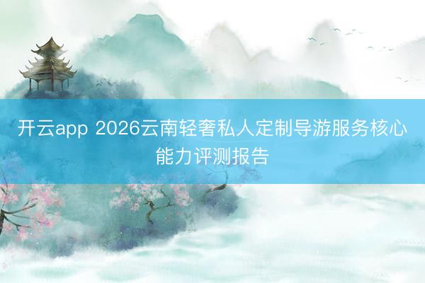 开云app 2026云南轻奢私人定制导游服务核心能力评测报告