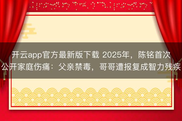 开云app官方最新版下载 2025年,陈铭首次公开家庭伤痛:父亲禁毒,哥哥遭报复成智力残疾