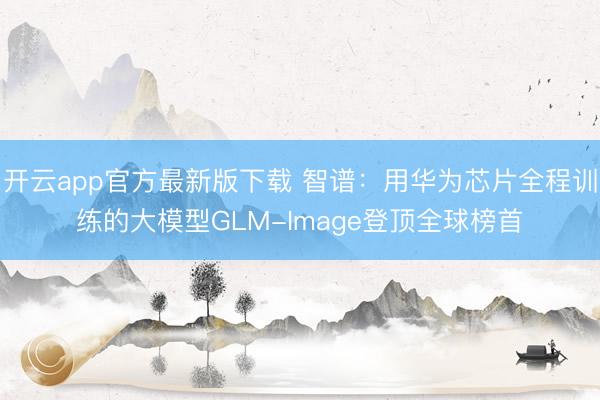 开云app官方最新版下载 智谱：用华为芯片全程训练的大模型GLM-Image登顶全球榜首