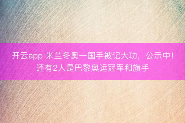开云app 米兰冬奥一国手被记大功，公示中！还有2人是巴黎奥运冠军和旗手