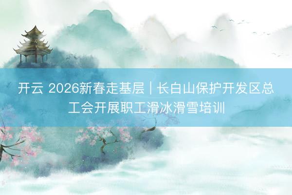 开云 2026新春走基层 | 长白山保护开发区总工会开展职工滑冰滑雪培训