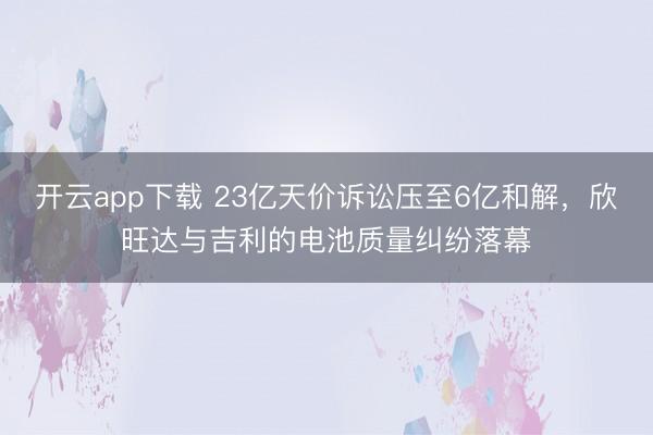 开云app下载 23亿天价诉讼压至6亿和解，欣旺达与吉利的电池质量纠纷落幕